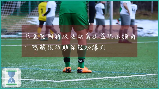 乐鱼官网新版活动高收益玩法指南：隐藏技巧助你轻松爆利