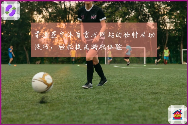 掌握星空体育官方网站的独特活动技巧，轻松提高游戏体验
