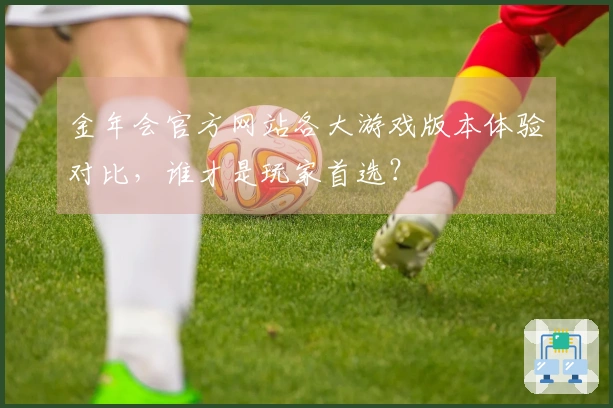 金年会官方网站各大游戏版本体验对比，谁才是玩家首选？