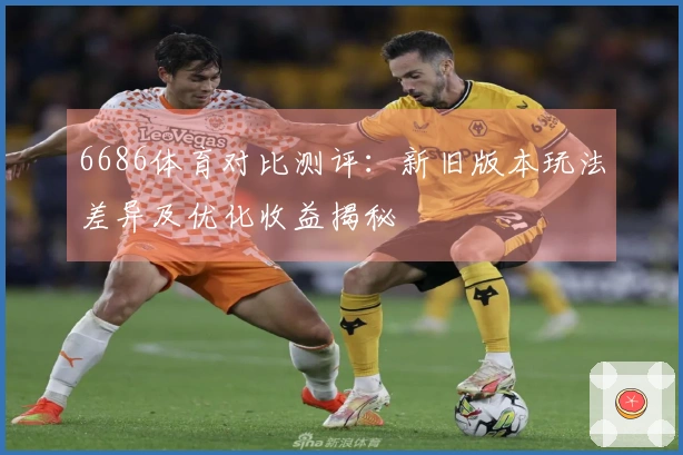 6686体育对比测评：新旧版本玩法差异及优化收益揭秘