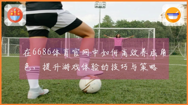 在6686体育官网中如何高效养成角色，提升游戏体验的技巧与策略