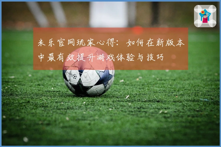 米乐官网玩家心得：如何在新版本中最有效提升游戏体验与技巧